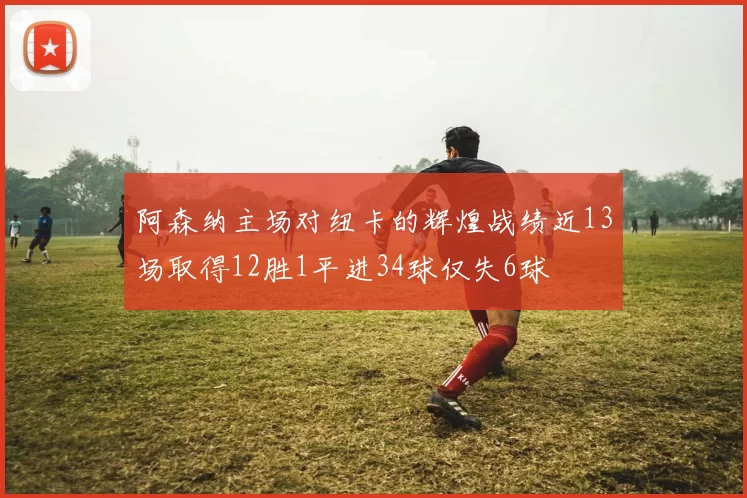 阿森纳主场对纽卡的辉煌战绩近13场取得12胜1平进34球仅失6球