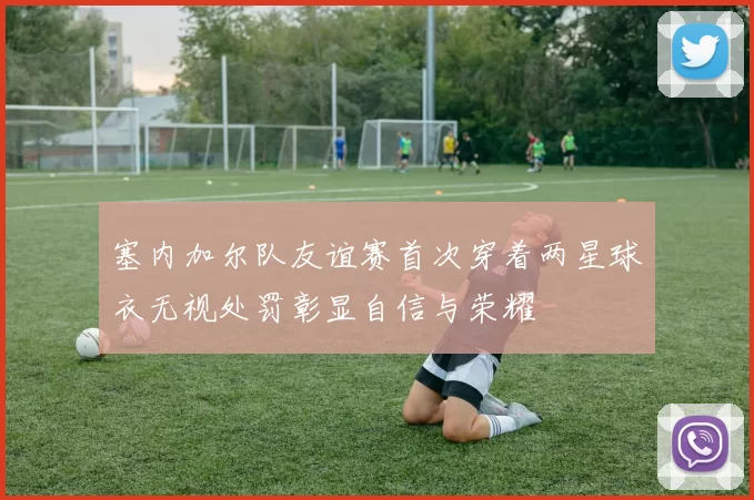 塞内加尔队友谊赛首次穿着两星球衣无视处罚彰显自信与荣耀