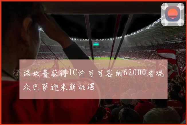 诺坎普获得1C许可可容纳62000名观众巴萨迎来新机遇