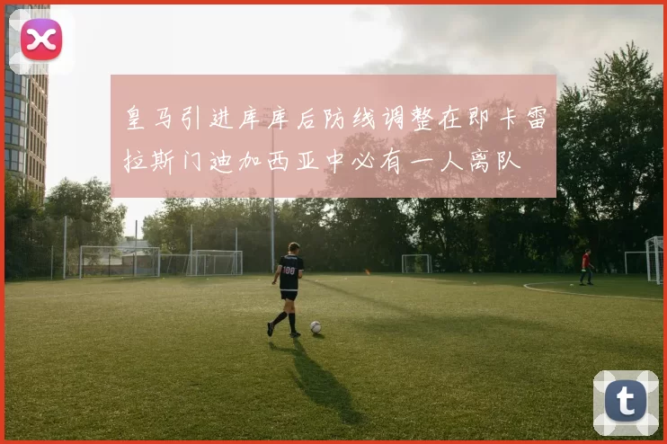 皇马引进库库后防线调整在即卡雷拉斯门迪加西亚中必有一人离队