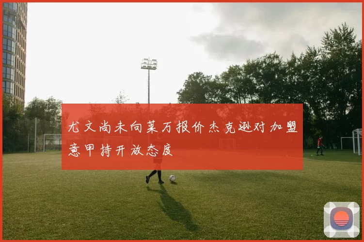 尤文尚未向莱万报价杰克逊对加盟意甲持开放态度