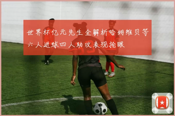 世界杯亿元先生全解析哈姆维贝等六人进球四人助攻表现抢眼