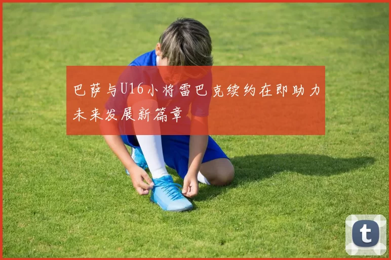 巴萨与U16小将雷巴克续约在即助力未来发展新篇章