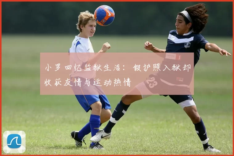 小罗回忆监狱生活：假护照入狱却收获友情与运动热情