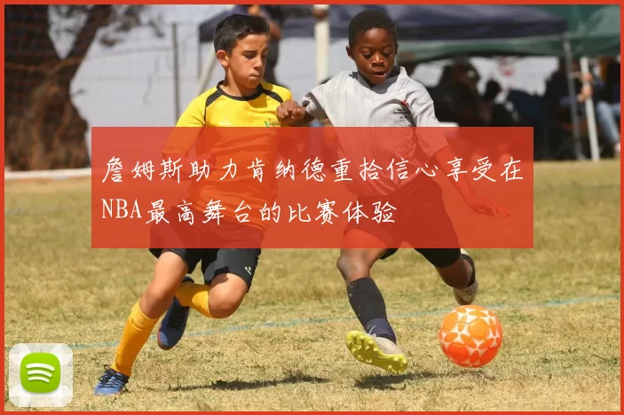 詹姆斯助力肯纳德重拾信心享受在NBA最高舞台的比赛体验