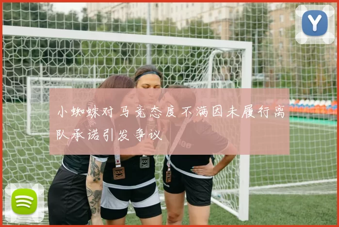 小蜘蛛对马竞态度不满因未履行离队承诺引发争议