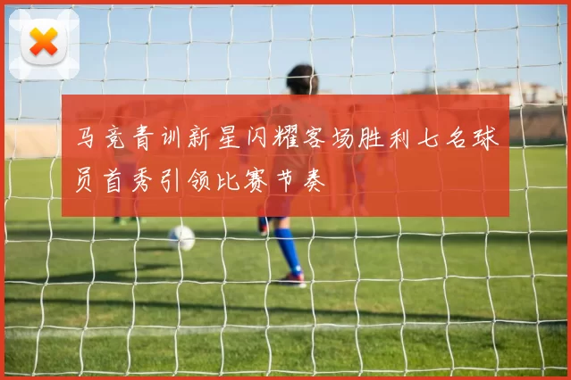 马竞青训新星闪耀客场胜利七名球员首秀引领比赛节奏