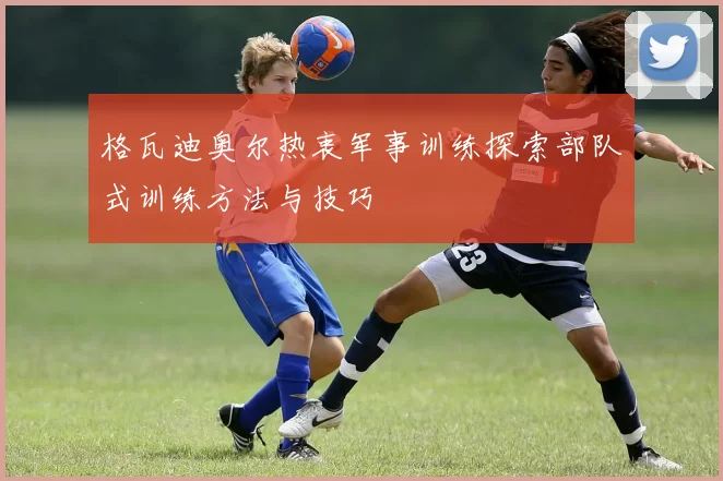 格瓦迪奥尔热衷军事训练探索部队式训练方法与技巧