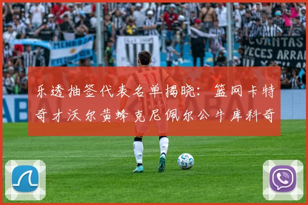乐透抽签代表名单揭晓：篮网卡特奇才沃尔黄蜂克尼佩尔公牛库科奇齐聚一堂