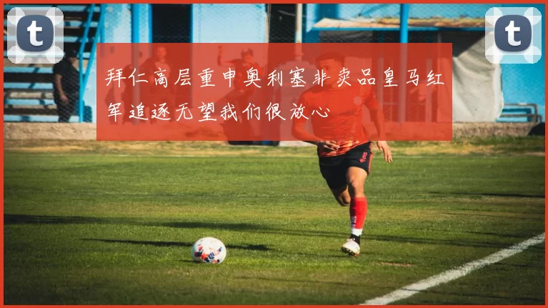 拜仁高层重申奥利塞非卖品皇马红军追逐无望我们很放心