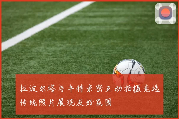 拉波尔塔与丰特亲密互动拍摄竞选传统照片展现友好氛围