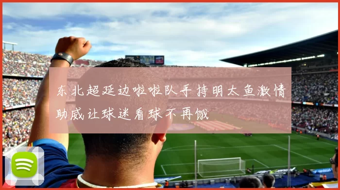 东北超延边啦啦队手持明太鱼激情助威让球迷看球不再饿