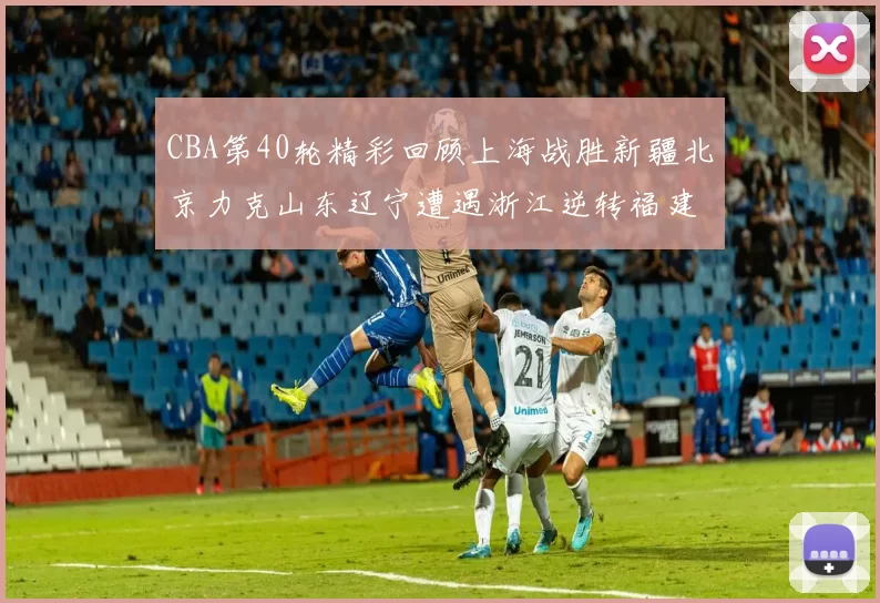 CBA第40轮精彩回顾上海战胜新疆北京力克山东辽宁遭遇浙江逆转福建逆袭广东