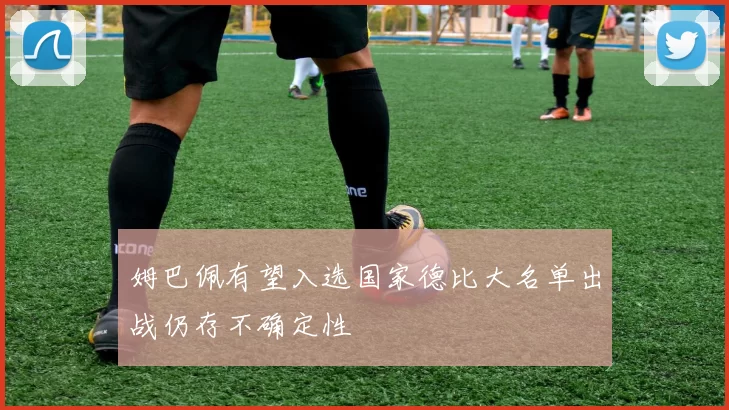 姆巴佩有望入选国家德比大名单出战仍存不确定性