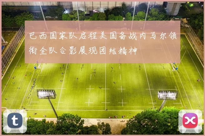 巴西国家队启程美国备战内马尔领衔全队合影展现团结精神