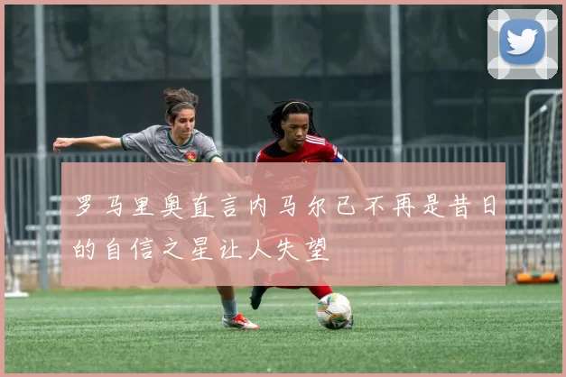 罗马里奥直言内马尔已不再是昔日的自信之星让人失望